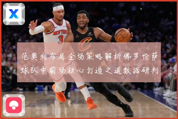 范奥利布局全场策略解析佛罗伦萨球队中前场核心打造之道数据研判