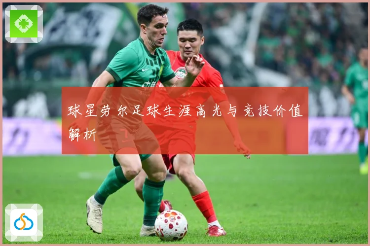 球星劳尔足球生涯高光与竞技价值解析