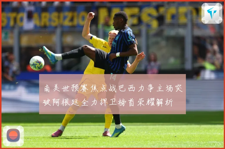 南美世预赛焦点战巴西力争主场突破阿根廷全力捍卫榜首荣耀解析