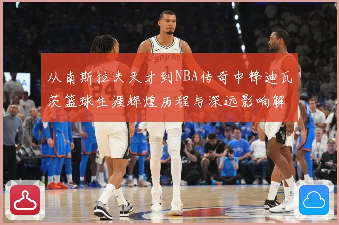 从南斯拉夫天才到NBA传奇中锋迪瓦茨篮球生涯辉煌历程与深远影响解析